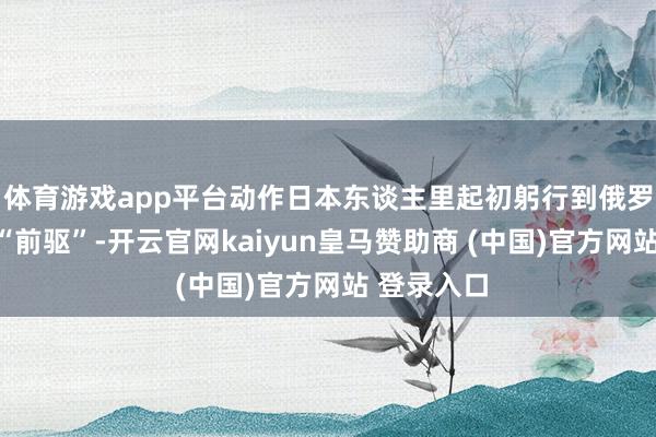 体育游戏app平台动作日本东谈主里起初躬行到俄罗斯看过的“前驱”-开云官网kaiyun皇马赞助商 (中国)官方网站 登录入口