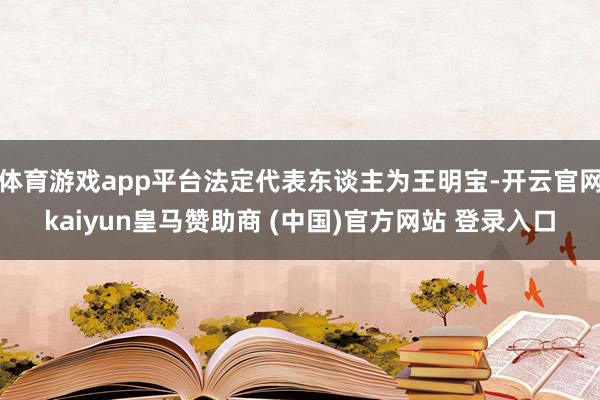 体育游戏app平台法定代表东谈主为王明宝-开云官网kaiyun皇马赞助商 (中国)官方网站 登录入口