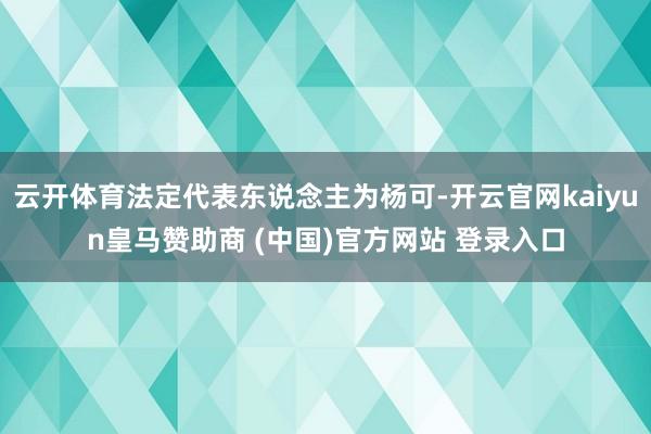 云开体育法定代表东说念主为杨可-开云官网kaiyun皇马赞助商 (中国)官方网站 登录入口