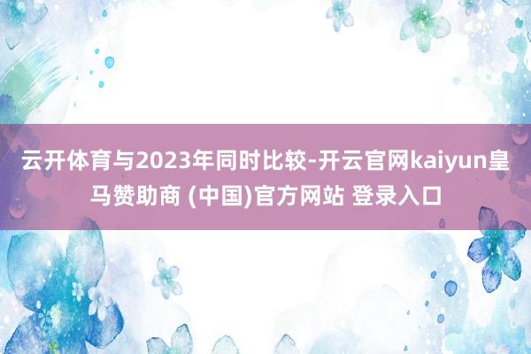 云开体育与2023年同时比较-开云官网kaiyun皇马赞助商 (中国)官方网站 登录入口