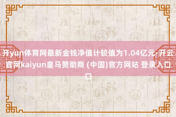 开yun体育网最新金钱净值计较值为1.04亿元-开云官网kaiyun皇马赞助商 (中国)官方网站 登录入口