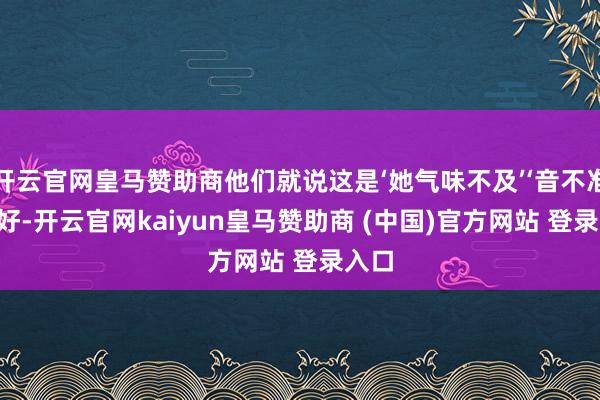 开云官网皇马赞助商他们就说这是‘她气味不及’‘音不准’‘不好-开云官网kaiyun皇马赞助商 (中国)官方网站 登录入口