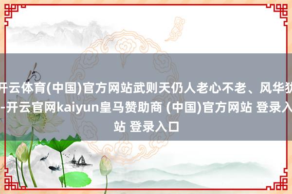 开云体育(中国)官方网站武则天仍人老心不老、风华犹存-开云官网kaiyun皇马赞助商 (中国)官方网站 登录入口