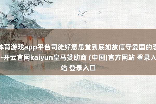 体育游戏app平台司徒好意思堂到底如故信守爱国的态度-开云官网kaiyun皇马赞助商 (中国)官方网站 登录入口