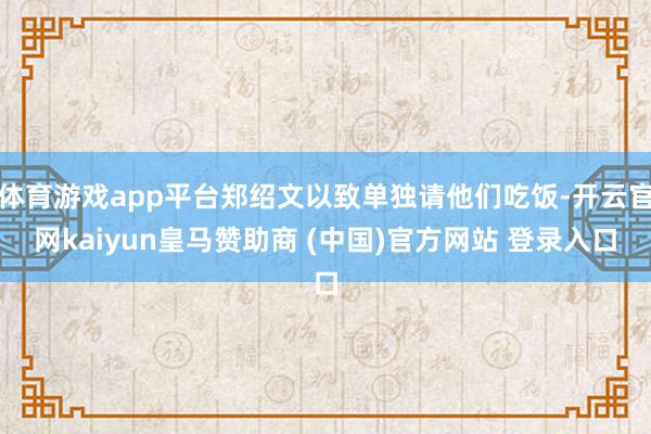 体育游戏app平台郑绍文以致单独请他们吃饭-开云官网kaiyun皇马赞助商 (中国)官方网站 登录入口