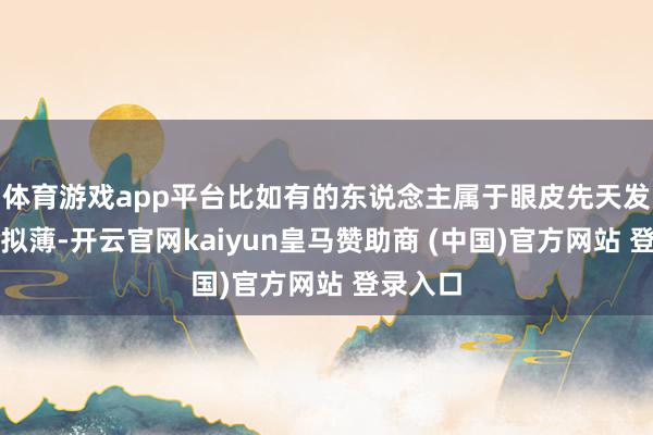 体育游戏app平台比如有的东说念主属于眼皮先天发育得比拟薄-开云官网kaiyun皇马赞助商 (中国)官方网站 登录入口