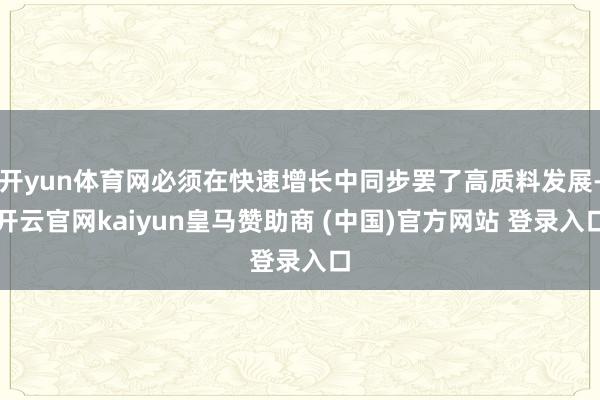 开yun体育网必须在快速增长中同步罢了高质料发展-开云官网kaiyun皇马赞助商 (中国)官方网站 登录入口