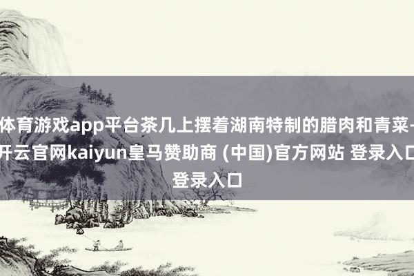 体育游戏app平台茶几上摆着湖南特制的腊肉和青菜-开云官网kaiyun皇马赞助商 (中国)官方网站 登录入口