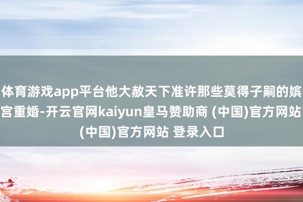 体育游戏app平台他大赦天下准许那些莫得子嗣的嫔妃不错出宫重婚-开云官网kaiyun皇马赞助商 (中国)官方网站 登录入口