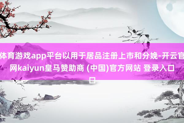 体育游戏app平台以用于居品注册上市和分娩-开云官网kaiyun皇马赞助商 (中国)官方网站 登录入口