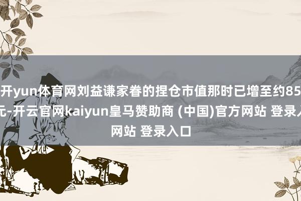 开yun体育网刘益谦家眷的捏仓市值那时已增至约85亿元-开云官网kaiyun皇马赞助商 (中国)官方网站 登录入口