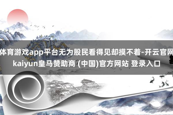体育游戏app平台无为股民看得见却摸不着-开云官网kaiyun皇马赞助商 (中国)官方网站 登录入口