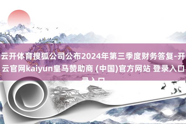 云开体育搜狐公司公布2024年第三季度财务答复-开云官网kaiyun皇马赞助商 (中国)官方网站 登录入口