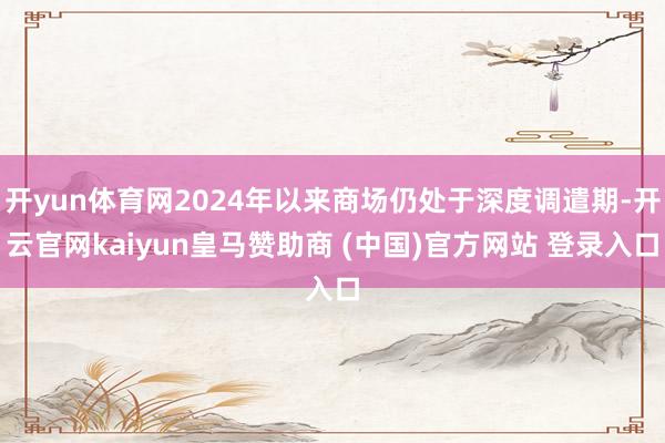 开yun体育网2024年以来商场仍处于深度调遣期-开云官网kaiyun皇马赞助商 (中国)官方网站 登录入口