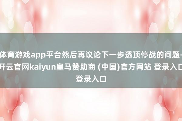 体育游戏app平台然后再议论下一步透顶停战的问题-开云官网kaiyun皇马赞助商 (中国)官方网站 登录入口