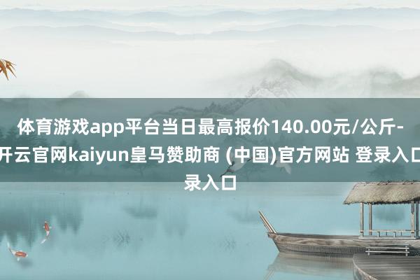 体育游戏app平台当日最高报价140.00元/公斤-开云官网kaiyun皇马赞助商 (中国)官方网站 登录入口