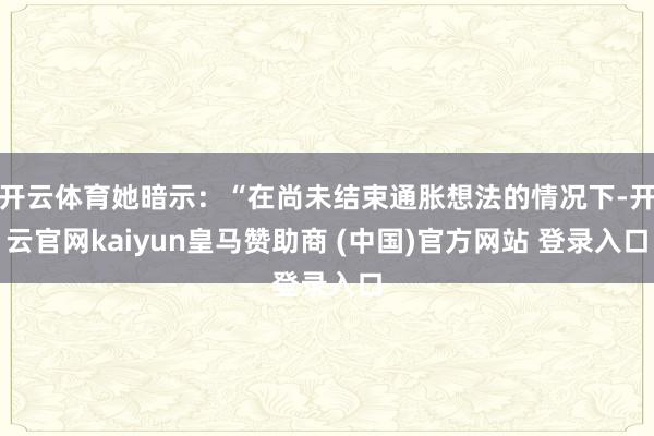 开云体育她暗示：“在尚未结束通胀想法的情况下-开云官网kaiyun皇马赞助商 (中国)官方网站 登录入口