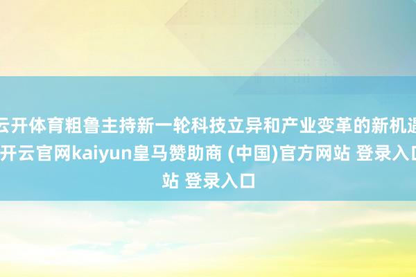 云开体育粗鲁主持新一轮科技立异和产业变革的新机遇-开云官网kaiyun皇马赞助商 (中国)官方网站 登录入口