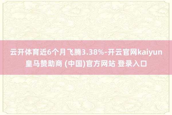 云开体育近6个月飞腾3.38%-开云官网kaiyun皇马赞助商 (中国)官方网站 登录入口
