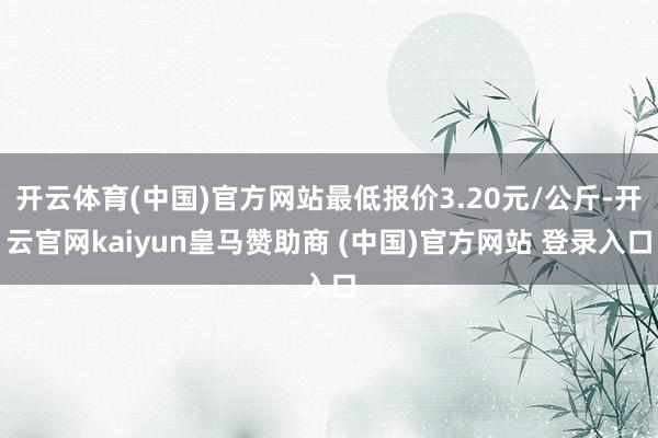 开云体育(中国)官方网站最低报价3.20元/公斤-开云官网kaiyun皇马赞助商 (中国)官方网站 登录入口