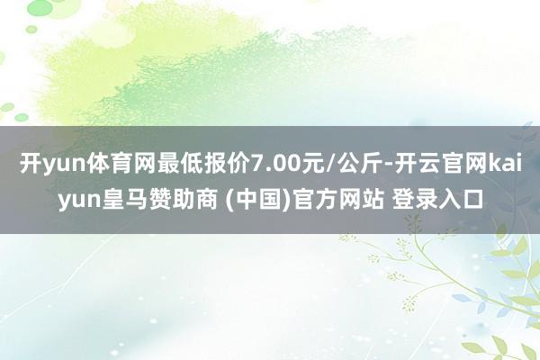开yun体育网最低报价7.00元/公斤-开云官网kaiyun皇马赞助商 (中国)官方网站 登录入口