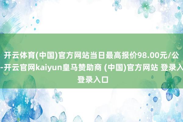 开云体育(中国)官方网站当日最高报价98.00元/公斤-开云官网kaiyun皇马赞助商 (中国)官方网站 登录入口