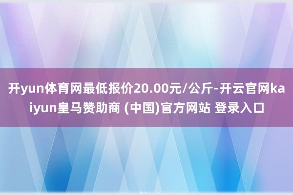 开yun体育网最低报价20.00元/公斤-开云官网kaiyun皇马赞助商 (中国)官方网站 登录入口