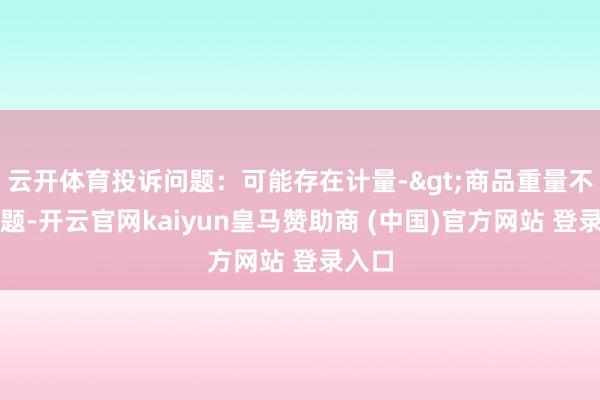 云开体育投诉问题：可能存在计量->商品重量不及问题-开云官网kaiyun皇马赞助商 (中国)官方网站 登录入口