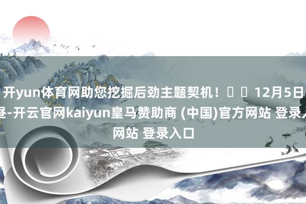 开yun体育网助您挖掘后劲主题契机！		12月5日下昼-开云官网kaiyun皇马赞助商 (中国)官方网站 登录入口