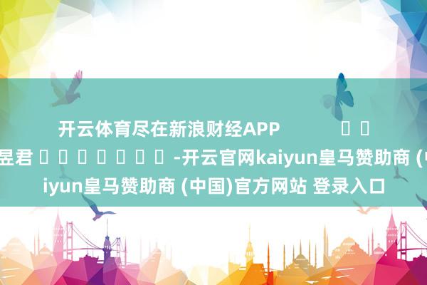 开云体育尽在新浪财经APP            						职守剪辑：卢昱君 							-开云官网kaiyun皇马赞助商 (中国)官方网站 登录入口
