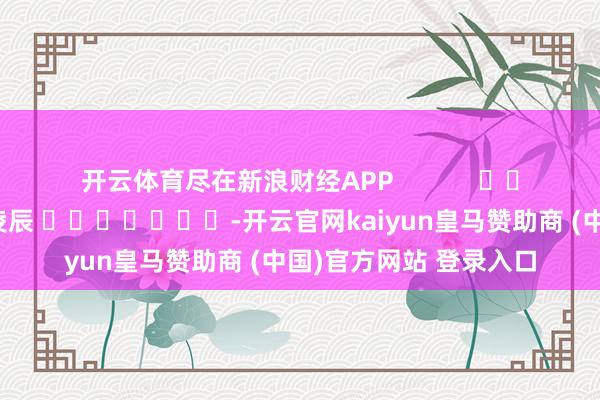 开云体育尽在新浪财经APP            						包袱剪辑：凌辰 							-开云官网kaiyun皇马赞助商 (中国)官方网站 登录入口