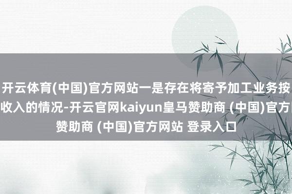 开云体育(中国)官方网站一是存在将寄予加工业务按照总和法说明收入的情况-开云官网kaiyun皇马赞助商 (中国)官方网站 登录入口