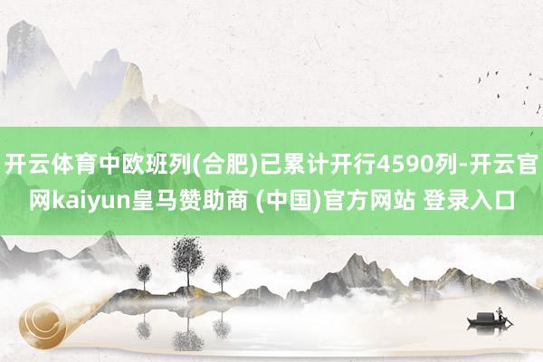 开云体育中欧班列(合肥)已累计开行4590列-开云官网kaiyun皇马赞助商 (中国)官方网站 登录入口