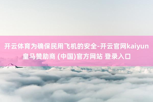 开云体育为确保民用飞机的安全-开云官网kaiyun皇马赞助商 (中国)官方网站 登录入口