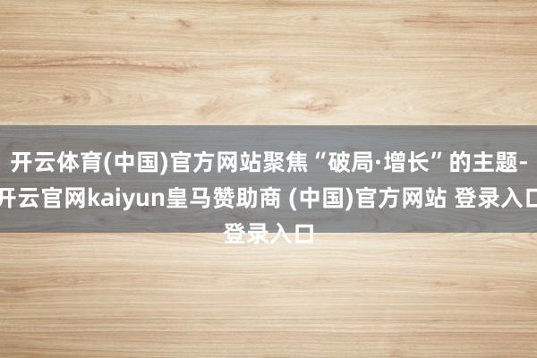 开云体育(中国)官方网站聚焦“破局·增长”的主题-开云官网kaiyun皇马赞助商 (中国)官方网站 登录入口