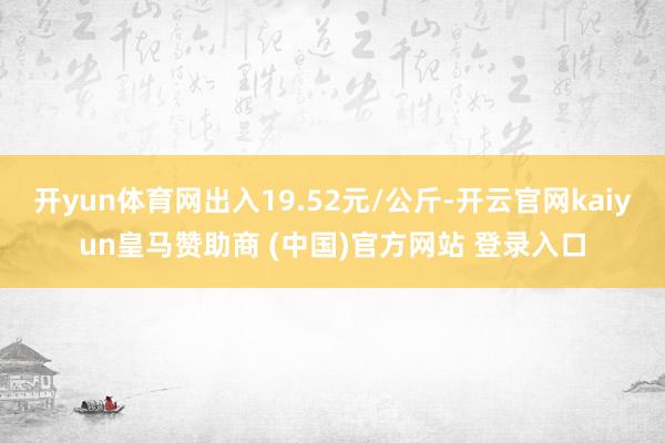 开yun体育网出入19.52元/公斤-开云官网kaiyun皇马赞助商 (中国)官方网站 登录入口