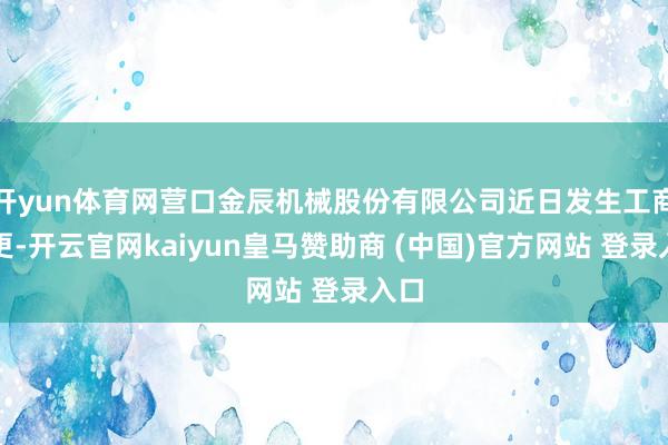 开yun体育网营口金辰机械股份有限公司近日发生工商变更-开云官网kaiyun皇马赞助商 (中国)官方网站 登录入口
