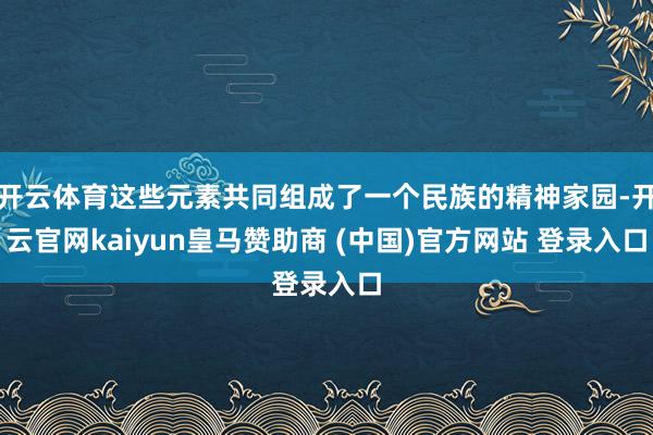 开云体育这些元素共同组成了一个民族的精神家园-开云官网kaiyun皇马赞助商 (中国)官方网站 登录入口
