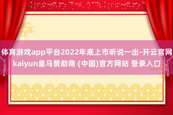 体育游戏app平台2022年底上市听说一出-开云官网kaiyun皇马赞助商 (中国)官方网站 登录入口