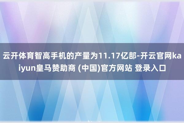 云开体育智高手机的产量为11.17亿部-开云官网kaiyun皇马赞助商 (中国)官方网站 登录入口