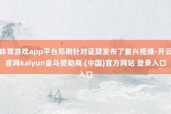 体育游戏app平台邓刚针对证疑发布了复兴视频-开云官网kaiyun皇马赞助商 (中国)官方网站 登录入口