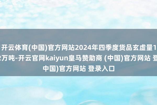 开云体育(中国)官方网站2024年四季度货品玄虚量1660.92万吨-开云官网kaiyun皇马赞助商 (中国)官方网站 登录入口