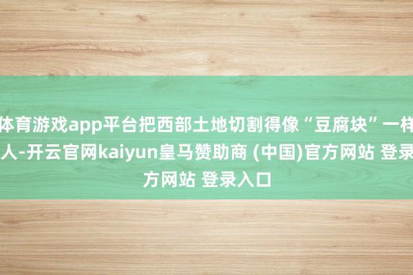 体育游戏app平台把西部土地切割得像“豆腐块”一样整王人-开云官网kaiyun皇马赞助商 (中国)官方网站 登录入口