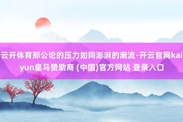云开体育那公论的压力如同澎湃的潮流-开云官网kaiyun皇马赞助商 (中国)官方网站 登录入口