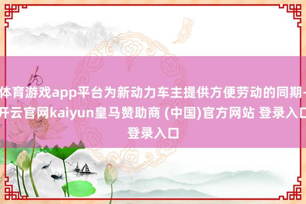 体育游戏app平台为新动力车主提供方便劳动的同期-开云官网kaiyun皇马赞助商 (中国)官方网站 登录入口