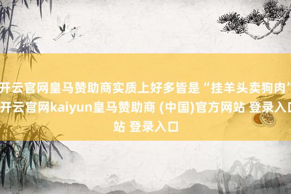 开云官网皇马赞助商实质上好多皆是“挂羊头卖狗肉”-开云官网kaiyun皇马赞助商 (中国)官方网站 登录入口