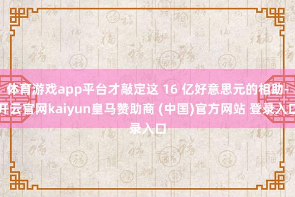 体育游戏app平台才敲定这 16 亿好意思元的相助-开云官网kaiyun皇马赞助商 (中国)官方网站 登录入口