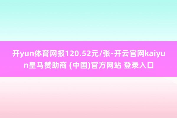 开yun体育网报120.52元/张-开云官网kaiyun皇马赞助商 (中国)官方网站 登录入口