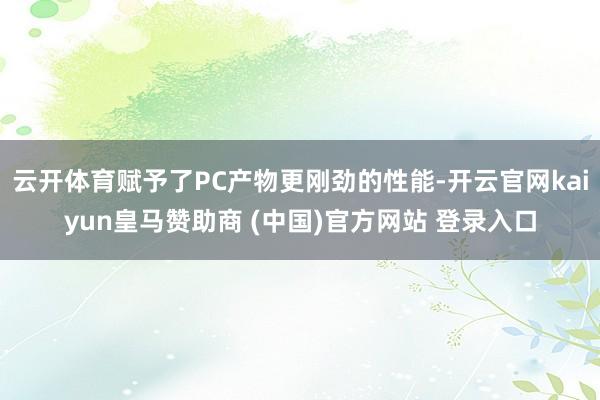 云开体育赋予了PC产物更刚劲的性能-开云官网kaiyun皇马赞助商 (中国)官方网站 登录入口