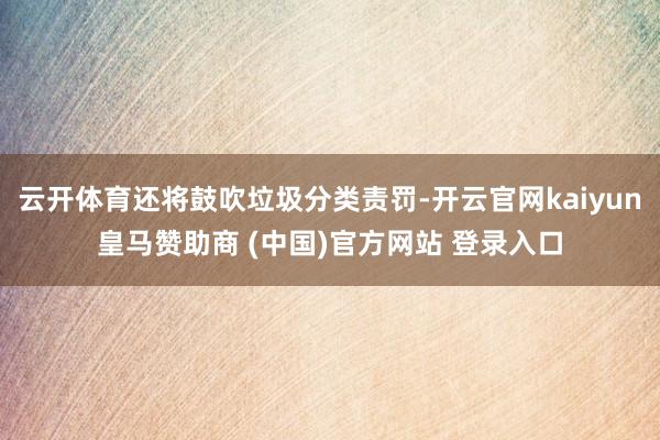 云开体育还将鼓吹垃圾分类责罚-开云官网kaiyun皇马赞助商 (中国)官方网站 登录入口